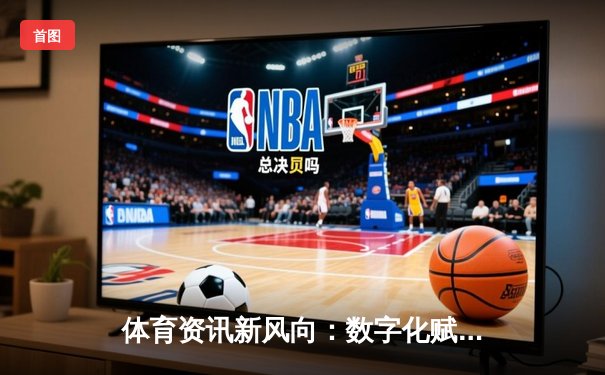 体育资讯新风向：数字化赋能与沉浸式观赛体验的革新