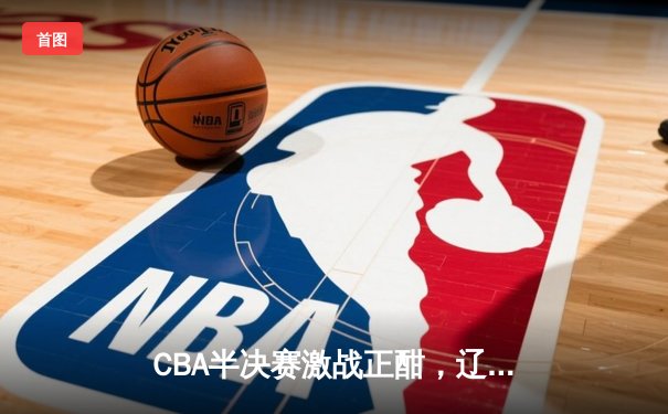CBA半决赛激战正酣，辽宁本钢主场加时逆转广东宏远