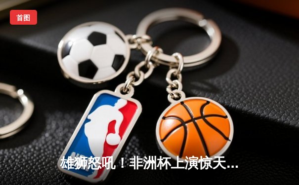 雄狮怒吼！非洲杯上演惊天逆转 科特迪瓦3-1击败塞内加尔夺冠