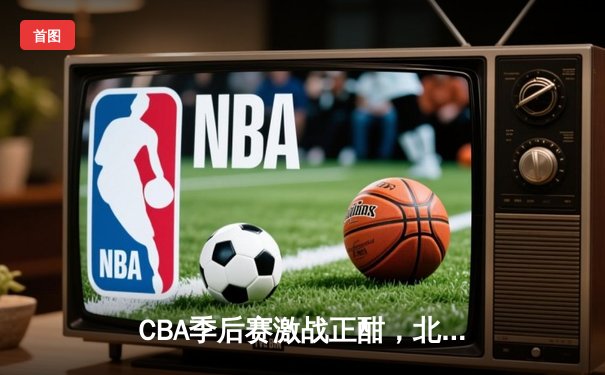 CBA季后赛激战正酣，北京首钢加时赛逆转广东宏远晋级四强