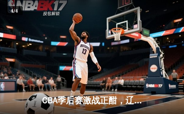 CBA季后赛激战正酣，辽宁本钢加时险胜广东宏远晋级总决赛 - 4