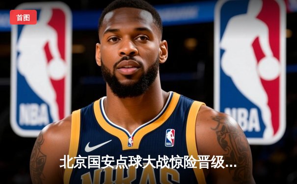 北京国安点球大战惊险晋级，中超联赛上演逆转好戏