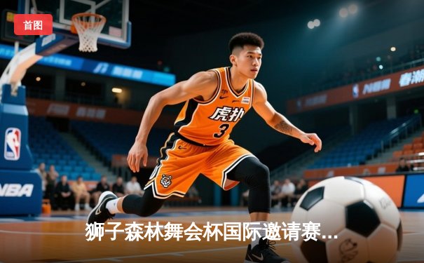 狮子森林舞会杯国际邀请赛：新生代球员闪耀赛场，中国选手王浩创46分个人新高