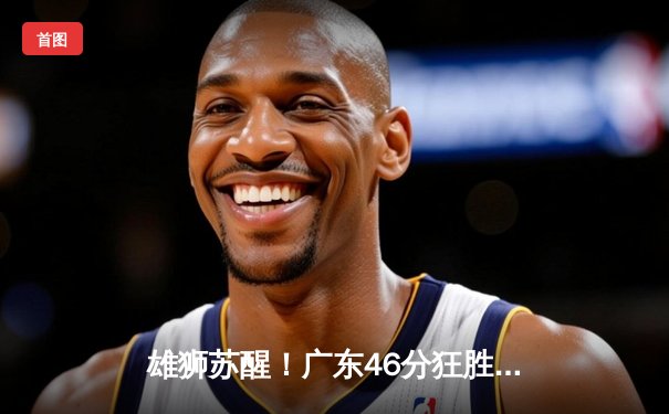 雄狮苏醒！广东46分狂胜辽宁，杜锋战术革新铸就季后赛开门红